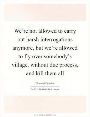 We’re not allowed to carry out harsh interrogations anymore, but we’re allowed to fly over somebody’s village, without due process, and kill them all Picture Quote #1