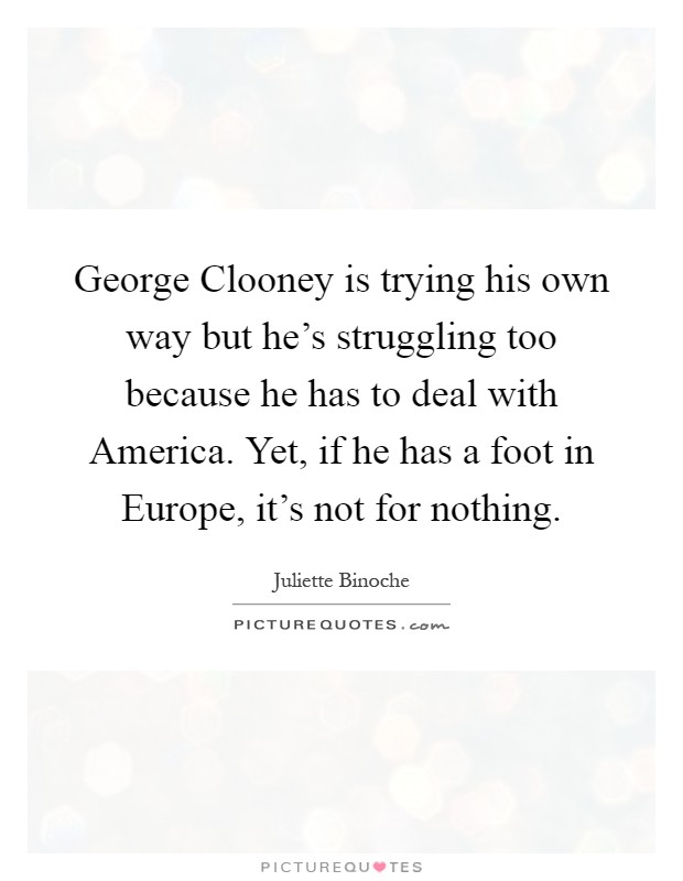 George Clooney is trying his own way but he's struggling too because he has to deal with America. Yet, if he has a foot in Europe, it's not for nothing Picture Quote #1