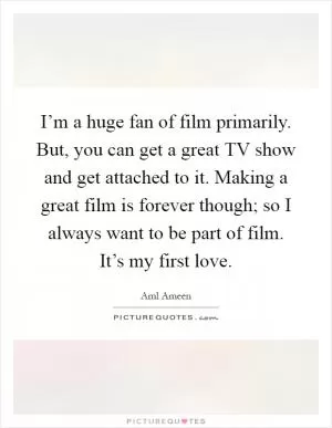I’m a huge fan of film primarily. But, you can get a great TV show and get attached to it. Making a great film is forever though; so I always want to be part of film. It’s my first love Picture Quote #1
