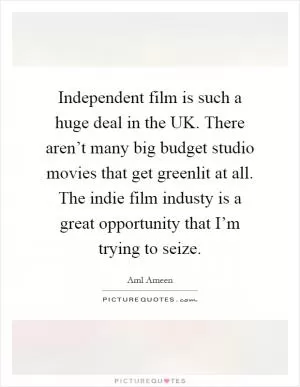 Independent film is such a huge deal in the UK. There aren’t many big budget studio movies that get greenlit at all. The indie film industy is a great opportunity that I’m trying to seize Picture Quote #1