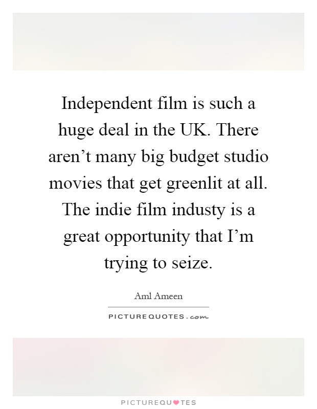 Independent film is such a huge deal in the UK. There aren't many big budget studio movies that get greenlit at all. The indie film industy is a great opportunity that I'm trying to seize Picture Quote #1