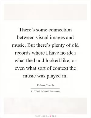 There’s some connection between visual images and music. But there’s plenty of old records where I have no idea what the band looked like, or even what sort of context the music was played in Picture Quote #1