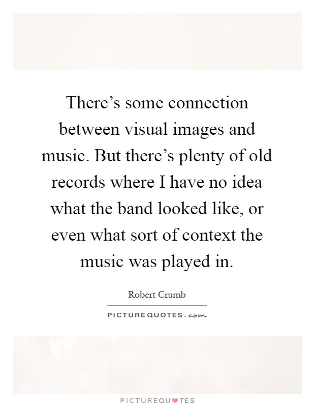 There's some connection between visual images and music. But there's plenty of old records where I have no idea what the band looked like, or even what sort of context the music was played in Picture Quote #1