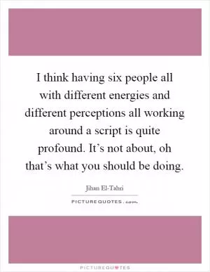 I think having six people all with different energies and different perceptions all working around a script is quite profound. It’s not about, oh that’s what you should be doing Picture Quote #1