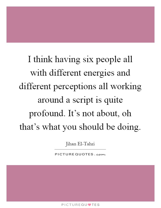I think having six people all with different energies and different perceptions all working around a script is quite profound. It's not about, oh that's what you should be doing Picture Quote #1