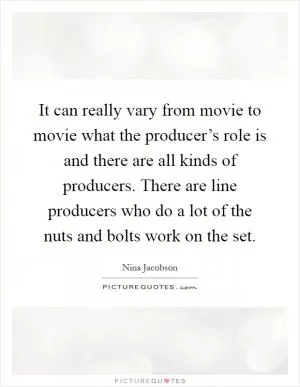 It can really vary from movie to movie what the producer’s role is and there are all kinds of producers. There are line producers who do a lot of the nuts and bolts work on the set Picture Quote #1