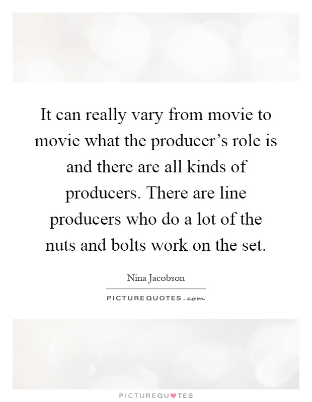 It can really vary from movie to movie what the producer's role is and there are all kinds of producers. There are line producers who do a lot of the nuts and bolts work on the set Picture Quote #1
