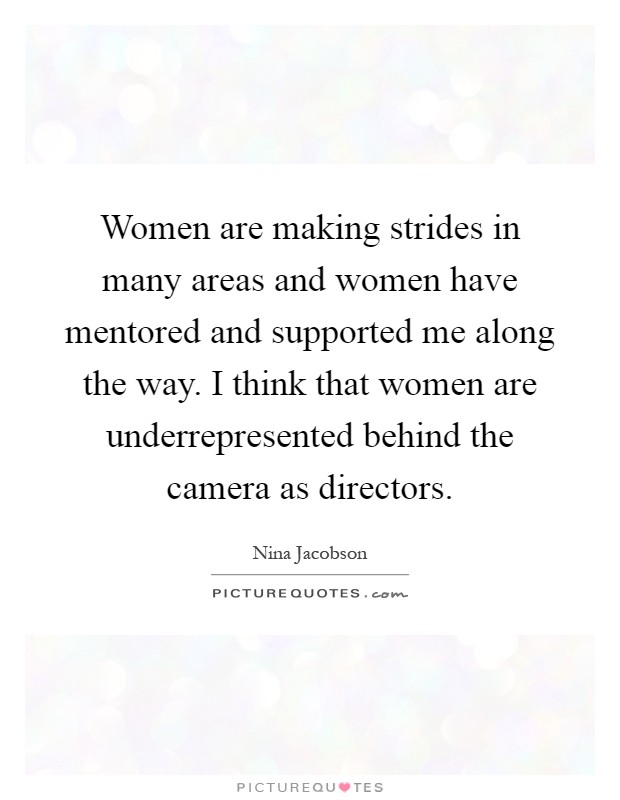 Women are making strides in many areas and women have mentored and supported me along the way. I think that women are underrepresented behind the camera as directors Picture Quote #1