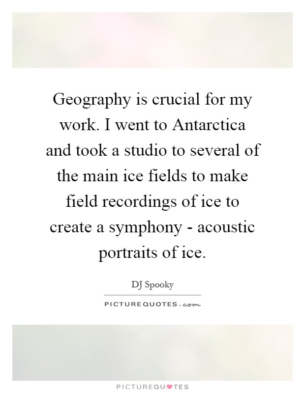 Geography is crucial for my work. I went to Antarctica and took a studio to several of the main ice fields to make field recordings of ice to create a symphony - acoustic portraits of ice Picture Quote #1