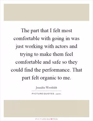 The part that I felt most comfortable with going in was just working with actors and trying to make them feel comfortable and safe so they could find the performance. That part felt organic to me Picture Quote #1