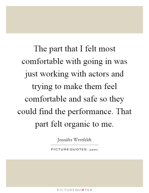 The part that I felt most comfortable with going in was just working with actors and trying to make them feel comfortable and safe so they could find the performance. That part felt organic to me Picture Quote #1