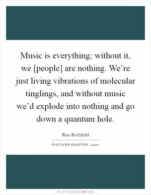 Music is everything; without it, we [people] are nothing. We’re just living vibrations of molecular tinglings, and without music we’d explode into nothing and go down a quantum hole Picture Quote #1