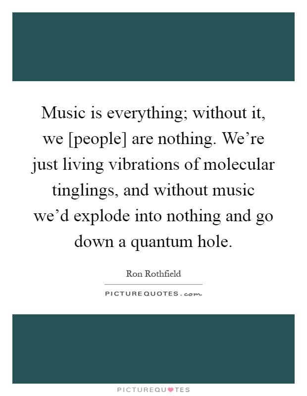 Music is everything; without it, we [people] are nothing. We're just living vibrations of molecular tinglings, and without music we'd explode into nothing and go down a quantum hole Picture Quote #1