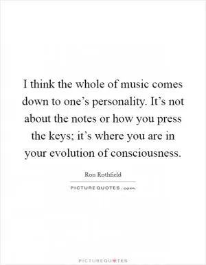 I think the whole of music comes down to one’s personality. It’s not about the notes or how you press the keys; it’s where you are in your evolution of consciousness Picture Quote #1