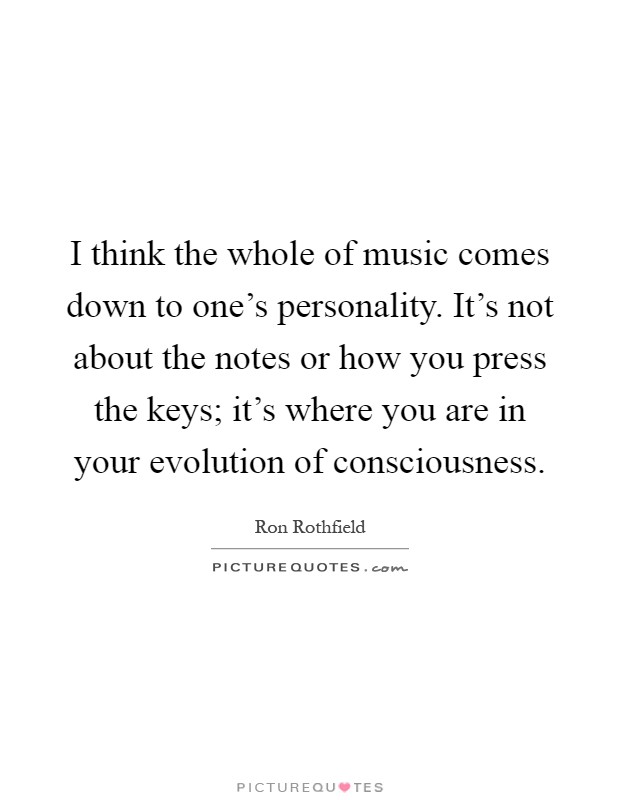 I think the whole of music comes down to one's personality. It's not about the notes or how you press the keys; it's where you are in your evolution of consciousness Picture Quote #1