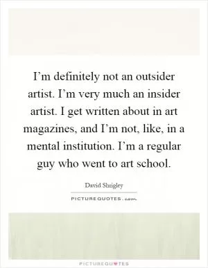 I’m definitely not an outsider artist. I’m very much an insider artist. I get written about in art magazines, and I’m not, like, in a mental institution. I’m a regular guy who went to art school Picture Quote #1