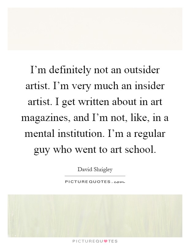 I'm definitely not an outsider artist. I'm very much an insider artist. I get written about in art magazines, and I'm not, like, in a mental institution. I'm a regular guy who went to art school Picture Quote #1
