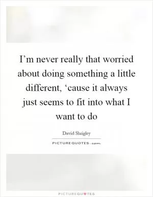 I’m never really that worried about doing something a little different, ‘cause it always just seems to fit into what I want to do Picture Quote #1