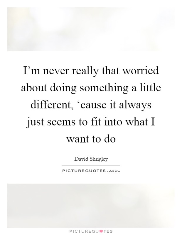 I'm never really that worried about doing something a little different, ‘cause it always just seems to fit into what I want to do Picture Quote #1