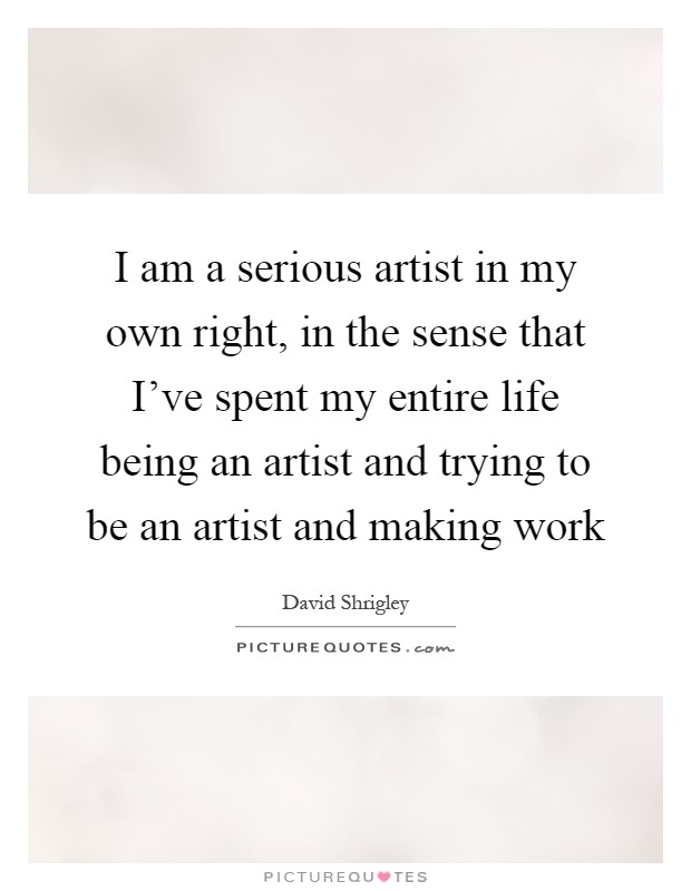 I am a serious artist in my own right, in the sense that I've spent my entire life being an artist and trying to be an artist and making work Picture Quote #1