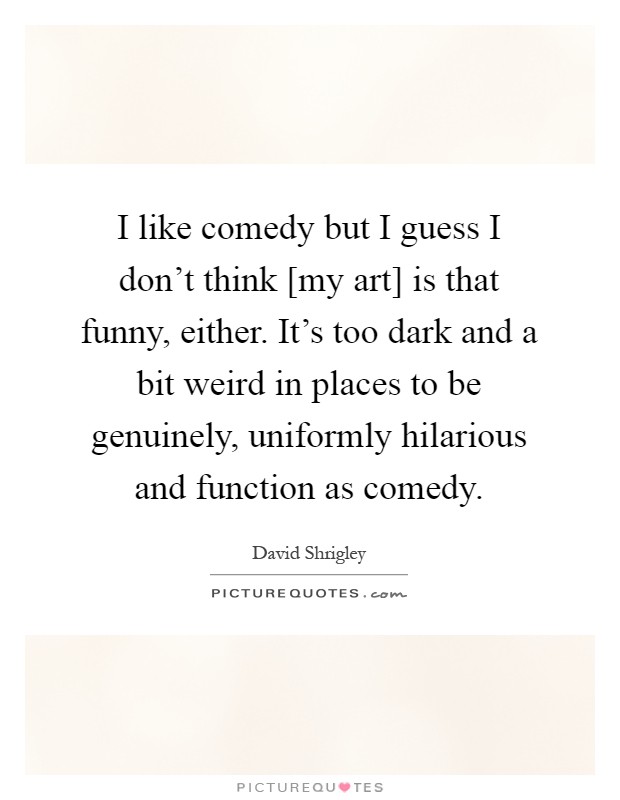 I like comedy but I guess I don't think [my art] is that funny, either. It's too dark and a bit weird in places to be genuinely, uniformly hilarious and function as comedy Picture Quote #1