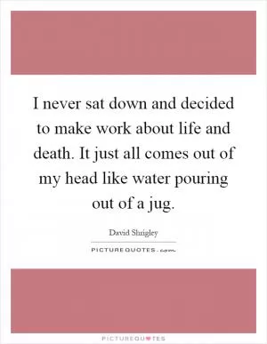 I never sat down and decided to make work about life and death. It just all comes out of my head like water pouring out of a jug Picture Quote #1