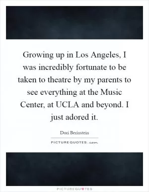 Growing up in Los Angeles, I was incredibly fortunate to be taken to theatre by my parents to see everything at the Music Center, at UCLA and beyond. I just adored it Picture Quote #1