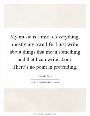 My music is a mix of everything, mostly my own life. I just write about things that mean something and that I can write about. There’s no point in pretending Picture Quote #1