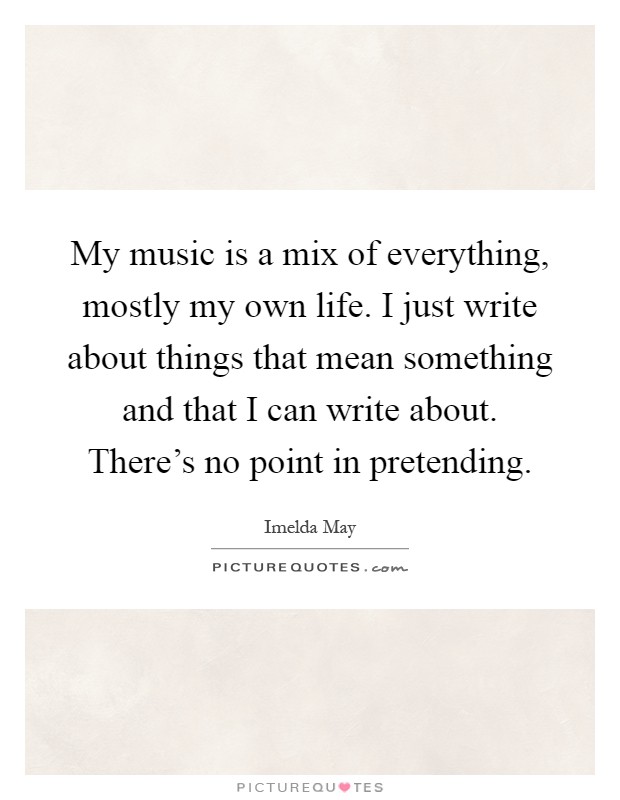 My music is a mix of everything, mostly my own life. I just write about things that mean something and that I can write about. There's no point in pretending Picture Quote #1