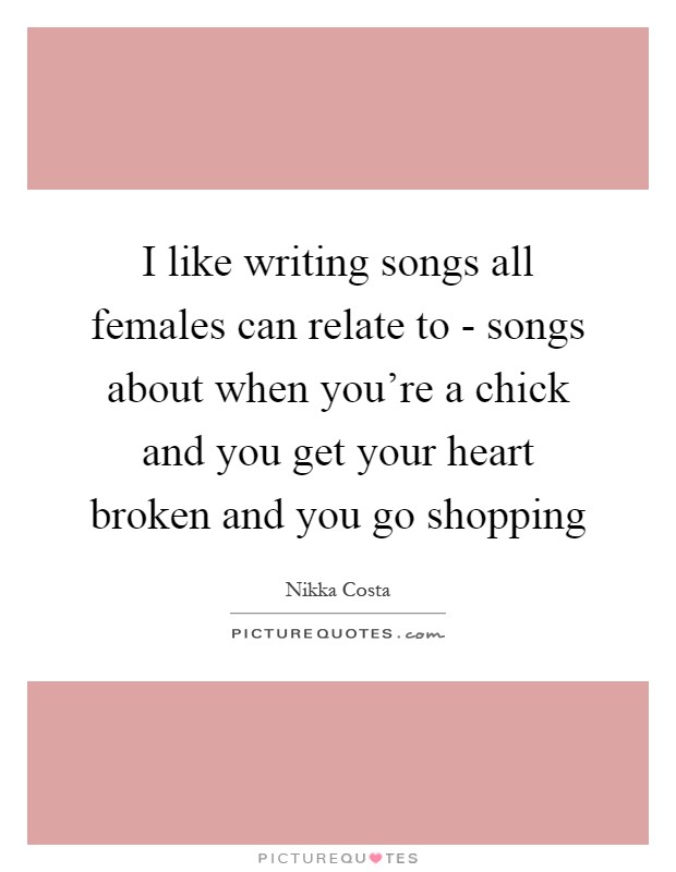I like writing songs all females can relate to - songs about when you're a chick and you get your heart broken and you go shopping Picture Quote #1