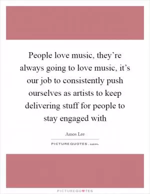 People love music, they’re always going to love music, it’s our job to consistently push ourselves as artists to keep delivering stuff for people to stay engaged with Picture Quote #1