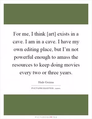 For me, I think [art] exists in a cave. I am in a cave. I have my own editing place, but I’m not powerful enough to amass the resources to keep doing movies every two or three years Picture Quote #1