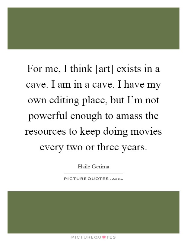 For me, I think [art] exists in a cave. I am in a cave. I have my own editing place, but I'm not powerful enough to amass the resources to keep doing movies every two or three years Picture Quote #1