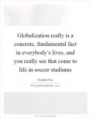 Globalization really is a concrete, fundamental fact in everybody’s lives, and you really see that come to life in soccer stadiums Picture Quote #1