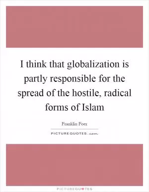 I think that globalization is partly responsible for the spread of the hostile, radical forms of Islam Picture Quote #1