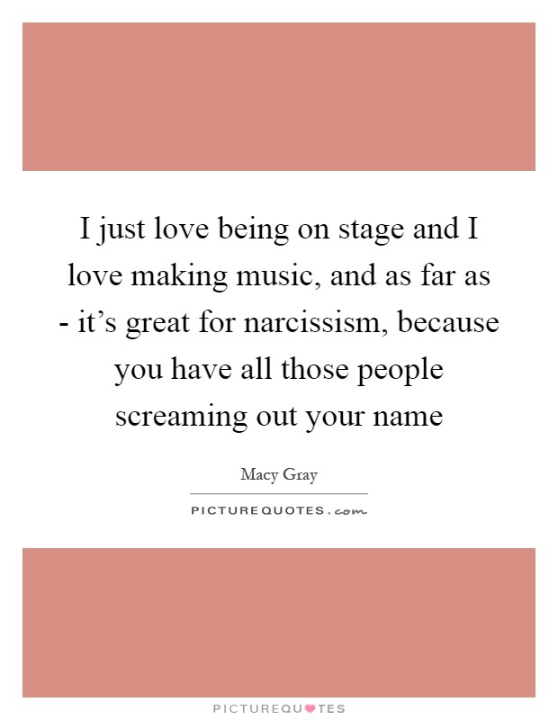 I just love being on stage and I love making music, and as far as - it's great for narcissism, because you have all those people screaming out your name Picture Quote #1
