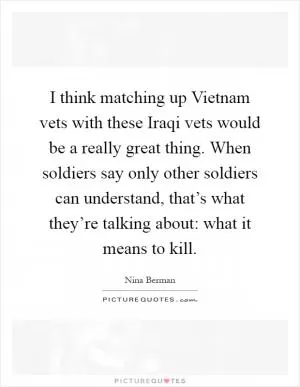 I think matching up Vietnam vets with these Iraqi vets would be a really great thing. When soldiers say only other soldiers can understand, that’s what they’re talking about: what it means to kill Picture Quote #1