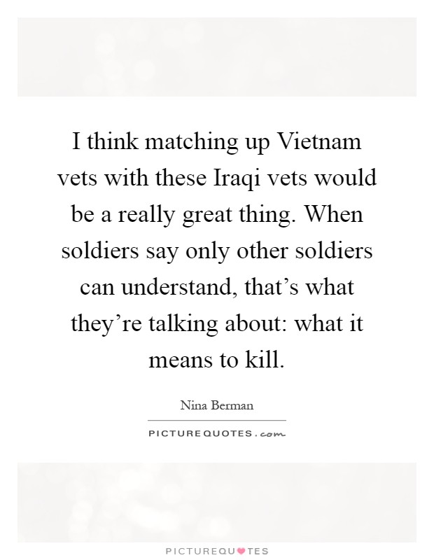 I think matching up Vietnam vets with these Iraqi vets would be a really great thing. When soldiers say only other soldiers can understand, that's what they're talking about: what it means to kill Picture Quote #1