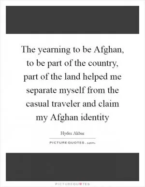 The yearning to be Afghan, to be part of the country, part of the land helped me separate myself from the casual traveler and claim my Afghan identity Picture Quote #1