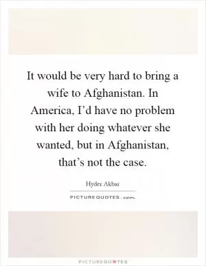 It would be very hard to bring a wife to Afghanistan. In America, I’d have no problem with her doing whatever she wanted, but in Afghanistan, that’s not the case Picture Quote #1
