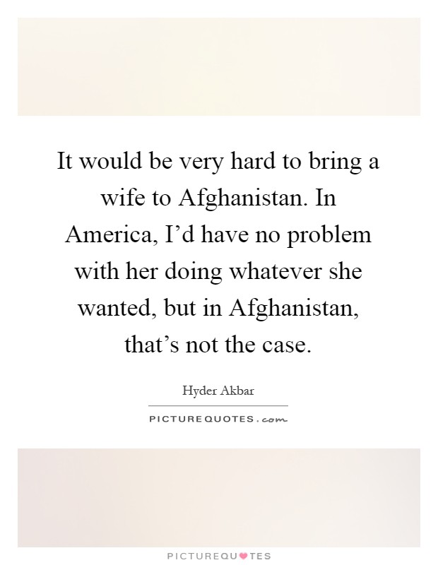 It would be very hard to bring a wife to Afghanistan. In America, I'd have no problem with her doing whatever she wanted, but in Afghanistan, that's not the case Picture Quote #1