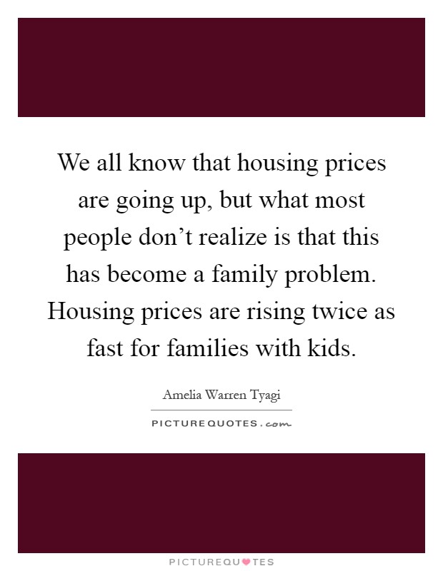 We all know that housing prices are going up, but what most people don't realize is that this has become a family problem. Housing prices are rising twice as fast for families with kids Picture Quote #1
