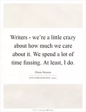 Writers - we’re a little crazy about how much we care about it. We spend a lot of time fussing. At least, I do Picture Quote #1