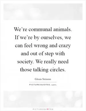 We’re communal animals. If we’re by ourselves, we can feel wrong and crazy and out of step with society. We really need those talking circles Picture Quote #1
