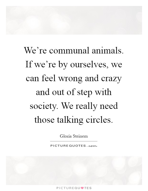 We're communal animals. If we're by ourselves, we can feel wrong and crazy and out of step with society. We really need those talking circles Picture Quote #1