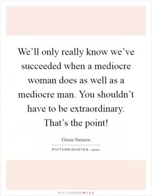 We’ll only really know we’ve succeeded when a mediocre woman does as well as a mediocre man. You shouldn’t have to be extraordinary. That’s the point! Picture Quote #1