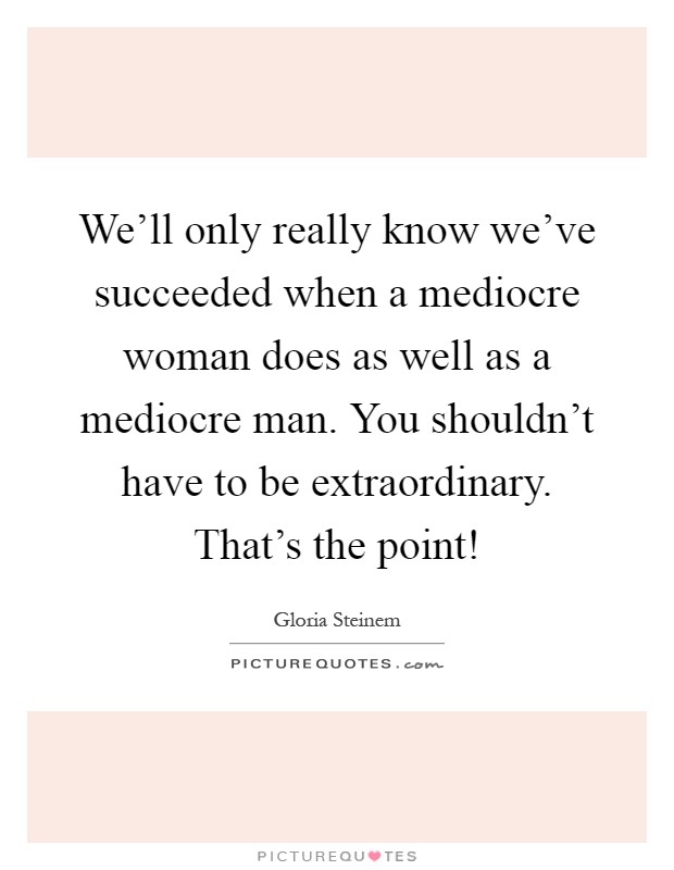 We'll only really know we've succeeded when a mediocre woman does as well as a mediocre man. You shouldn't have to be extraordinary. That's the point! Picture Quote #1