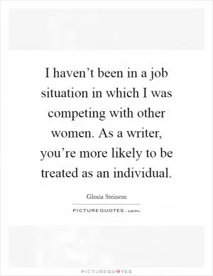 I haven’t been in a job situation in which I was competing with other women. As a writer, you’re more likely to be treated as an individual Picture Quote #1