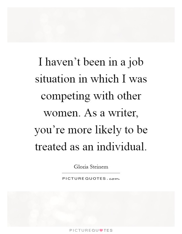 I haven't been in a job situation in which I was competing with other women. As a writer, you're more likely to be treated as an individual Picture Quote #1