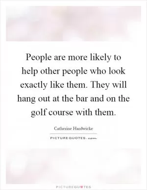 People are more likely to help other people who look exactly like them. They will hang out at the bar and on the golf course with them Picture Quote #1